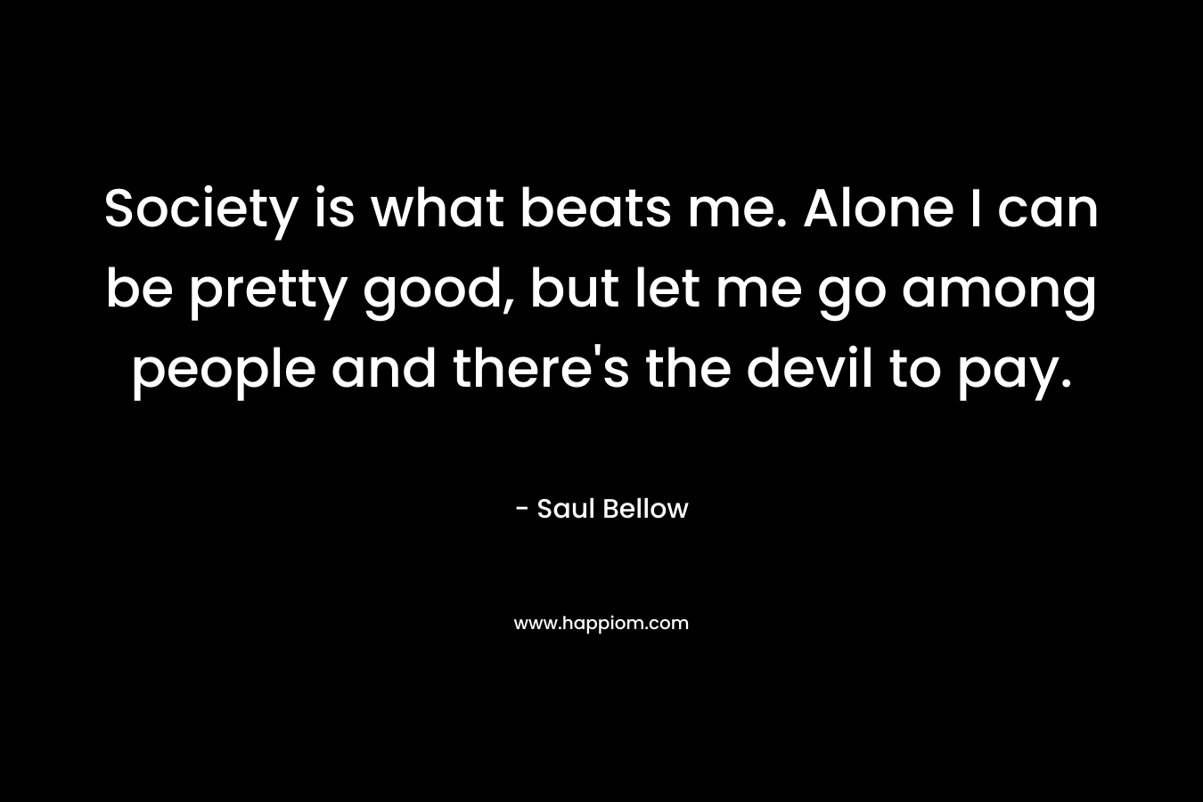 Society is what beats me. Alone I can be pretty good, but let me go among people and there's the devil to pay.