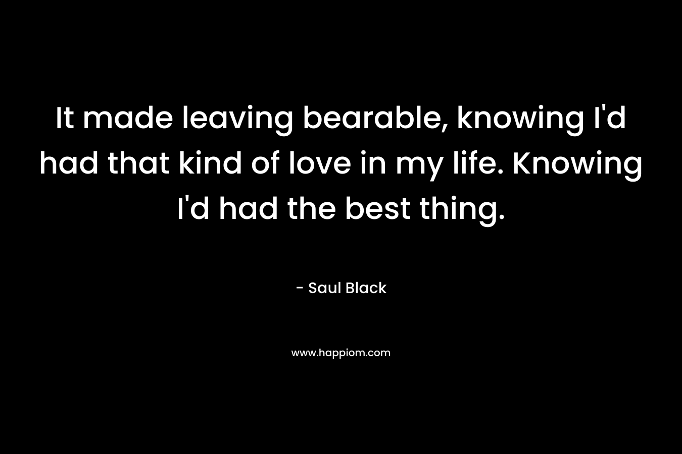 It made leaving bearable, knowing I’d had that kind of love in my life. Knowing I’d had the best thing. – Saul Black