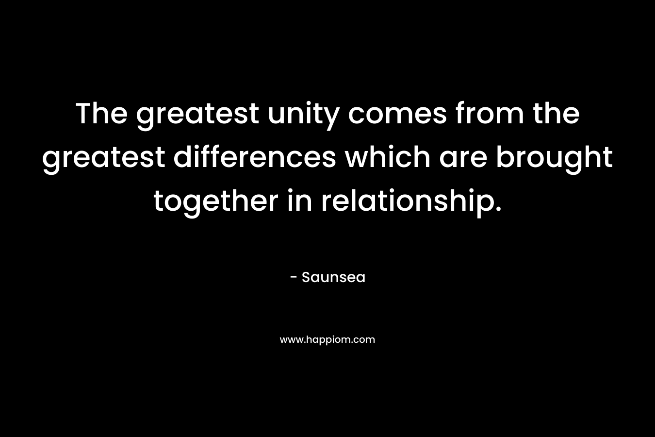The greatest unity comes from the greatest differences which are brought together in relationship. – Saunsea