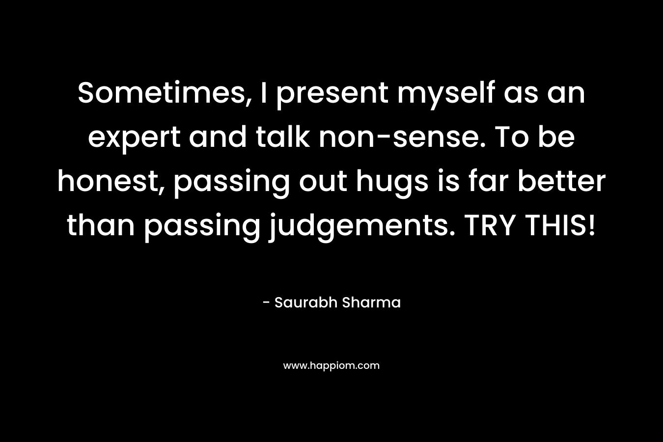 Sometimes, I present myself as an expert and talk non-sense. To be honest, passing out hugs is far better than passing judgements. TRY THIS! – Saurabh Sharma