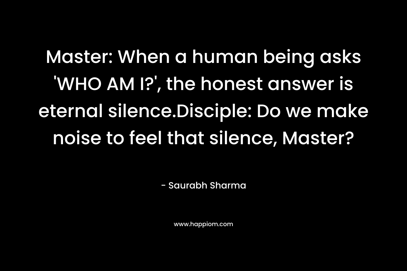 Master: When a human being asks 'WHO AM I?', the honest answer is eternal silence.Disciple: Do we make noise to feel that silence, Master?