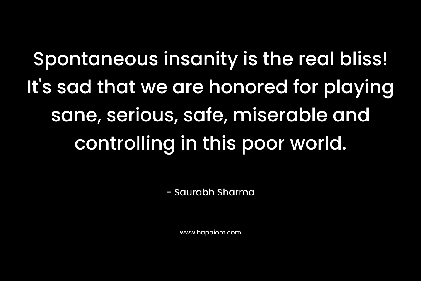 Spontaneous insanity is the real bliss! It's sad that we are honored for playing sane, serious, safe, miserable and controlling in this poor world.