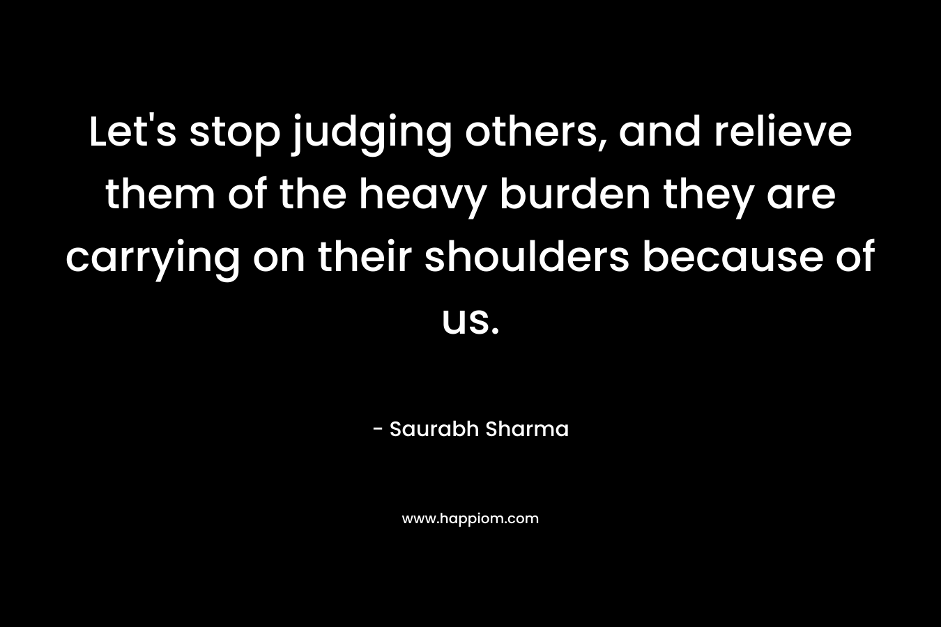 Let's stop judging others, and relieve them of the heavy burden they are carrying on their shoulders because of us.
