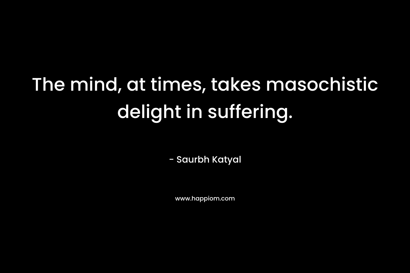 The mind, at times, takes masochistic delight in suffering.