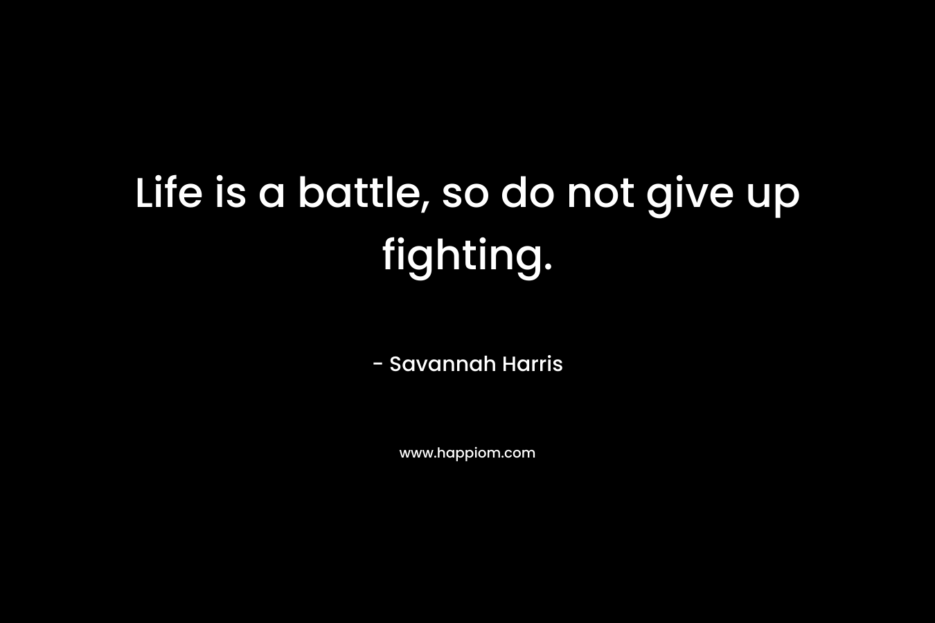 Life is a battle, so do not give up fighting.