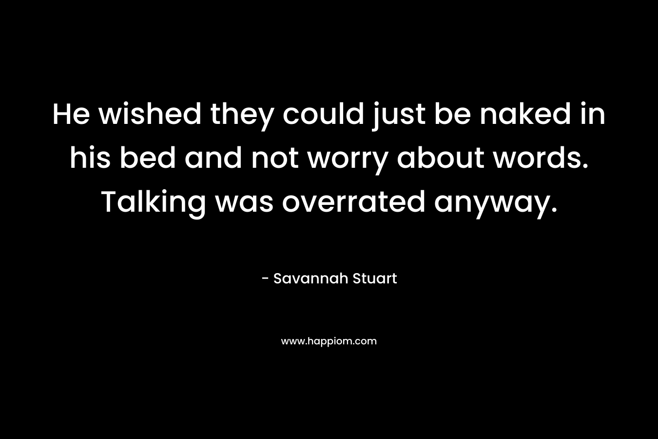 He wished they could just be naked in his bed and not worry about words. Talking was overrated anyway. – Savannah Stuart