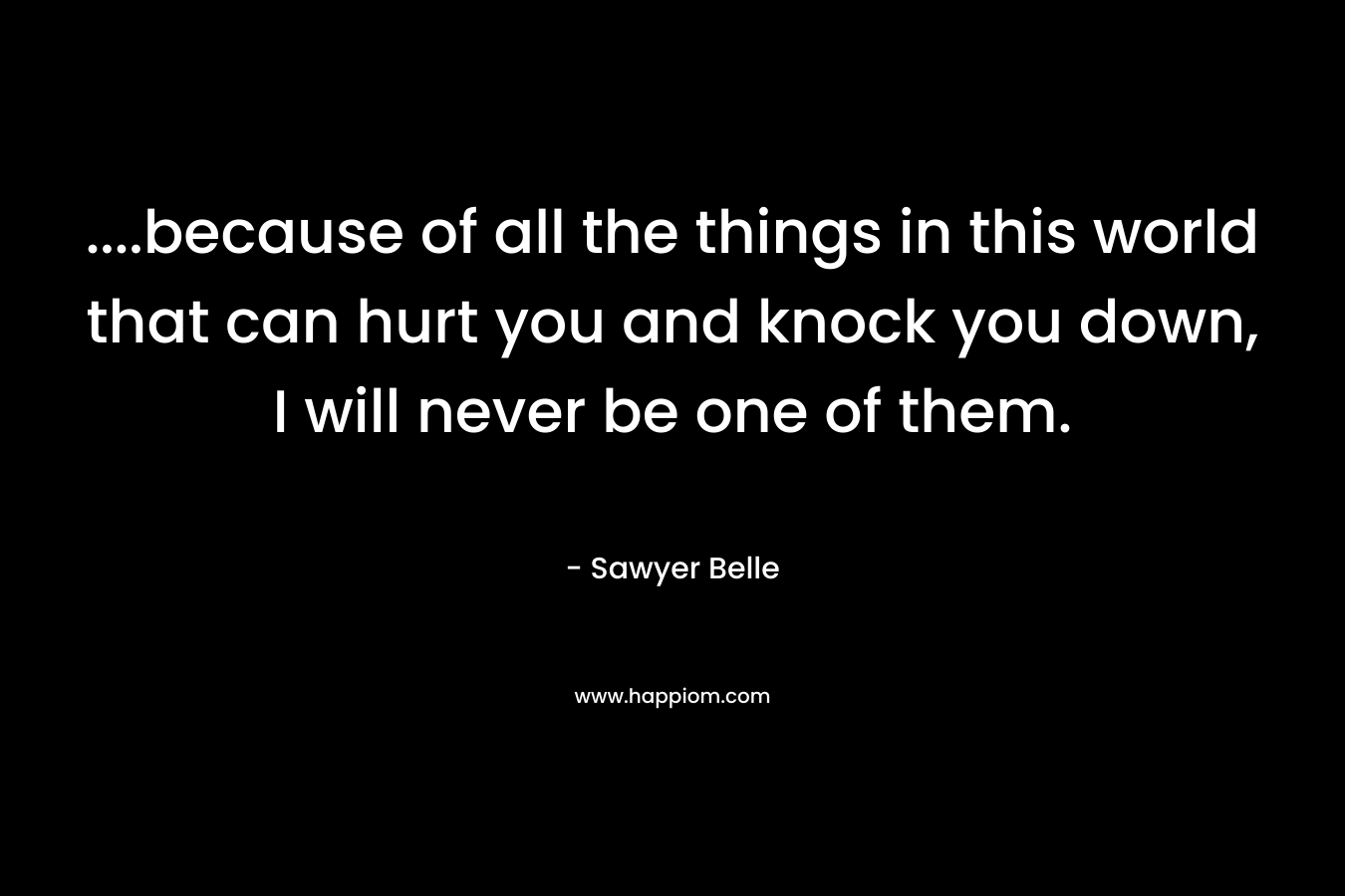 ....because of all the things in this world that can hurt you and knock you down, I will never be one of them.