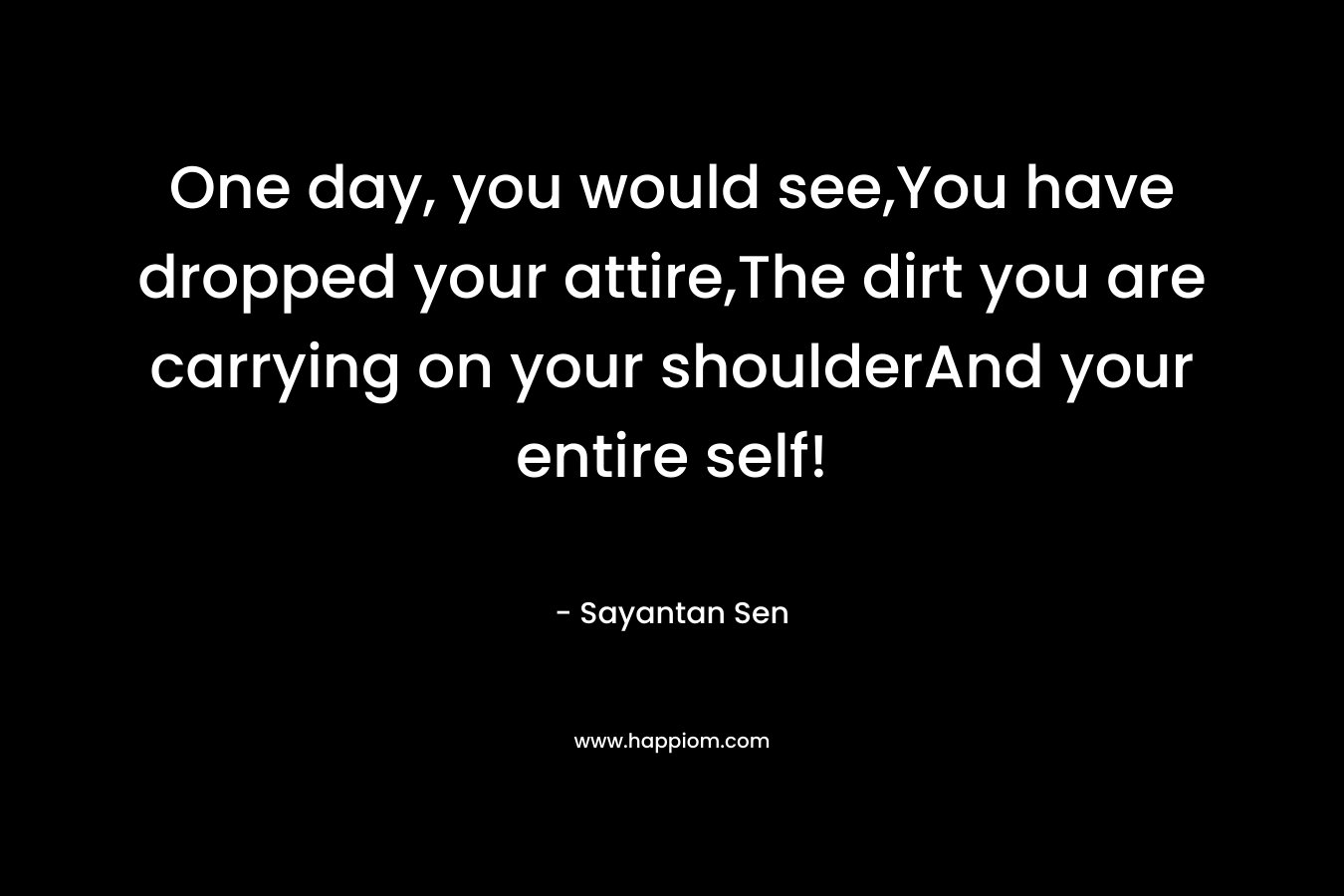 One day, you would see,You have dropped your attire,The dirt you are carrying on your shoulderAnd your entire self! – Sayantan Sen