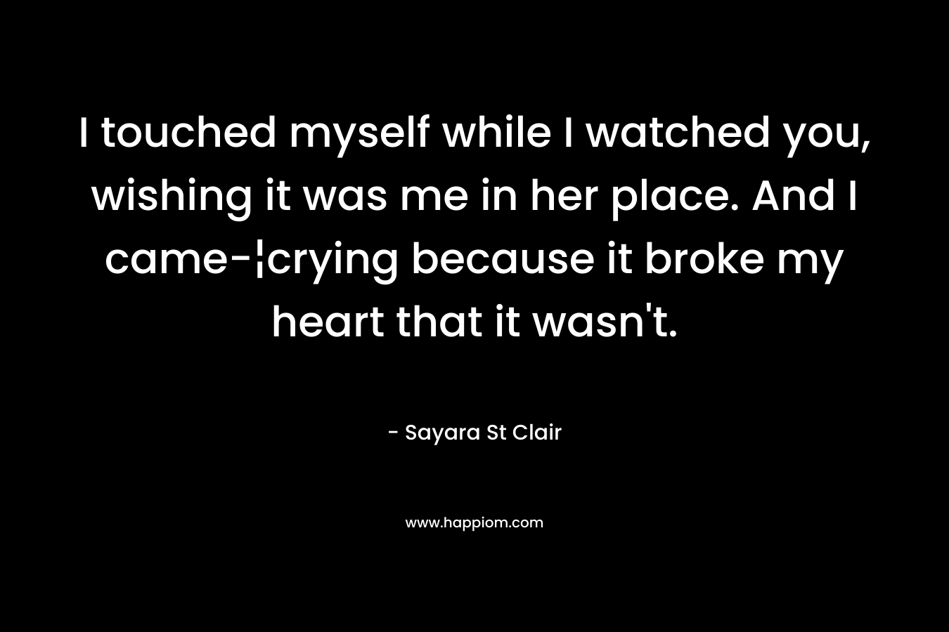 I touched myself while I watched you, wishing it was me in her place. And I came-¦crying because it broke my heart that it wasn’t. – Sayara St Clair