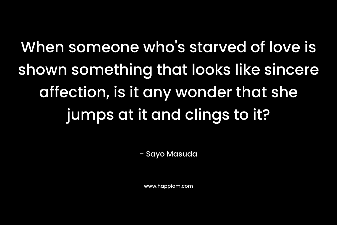 When someone who’s starved of love is shown something that looks like sincere affection, is it any wonder that she jumps at it and clings to it? – Sayo Masuda