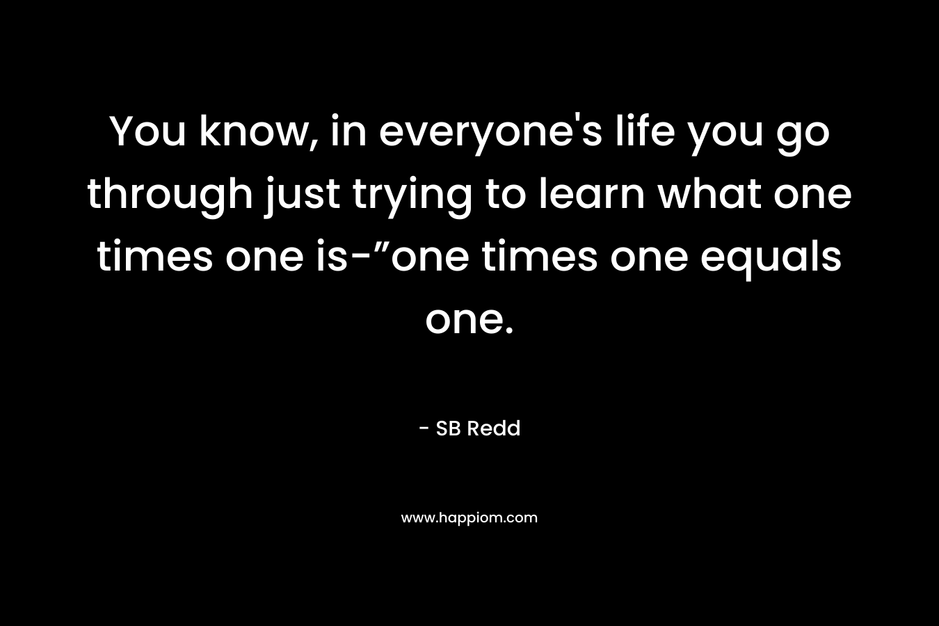 You know, in everyone’s life you go through just trying to learn what one times one is-”one times one equals one. – SB Redd