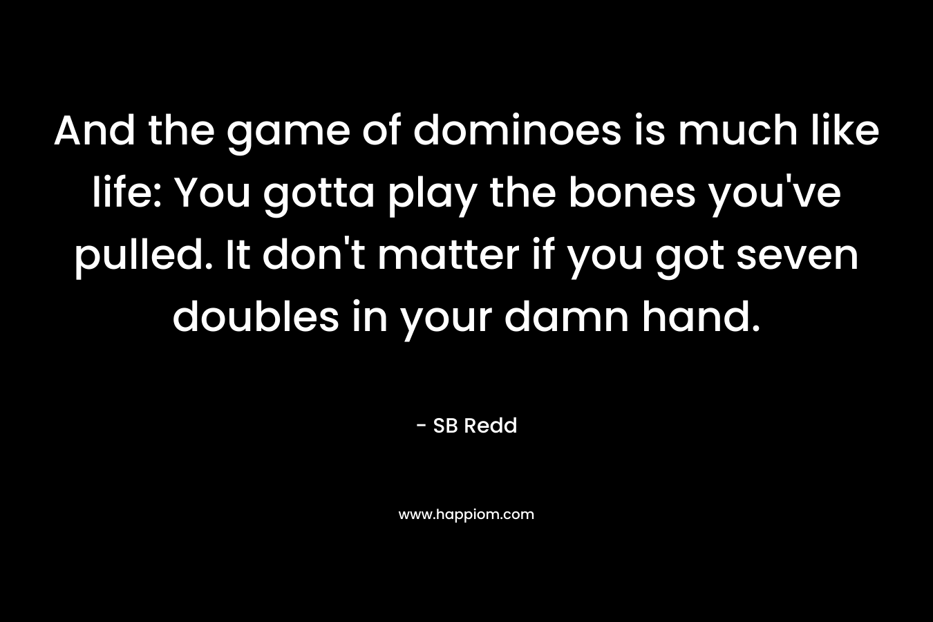 And the game of dominoes is much like life: You gotta play the bones you’ve pulled. It don’t matter if you got seven doubles in your damn hand. – SB Redd