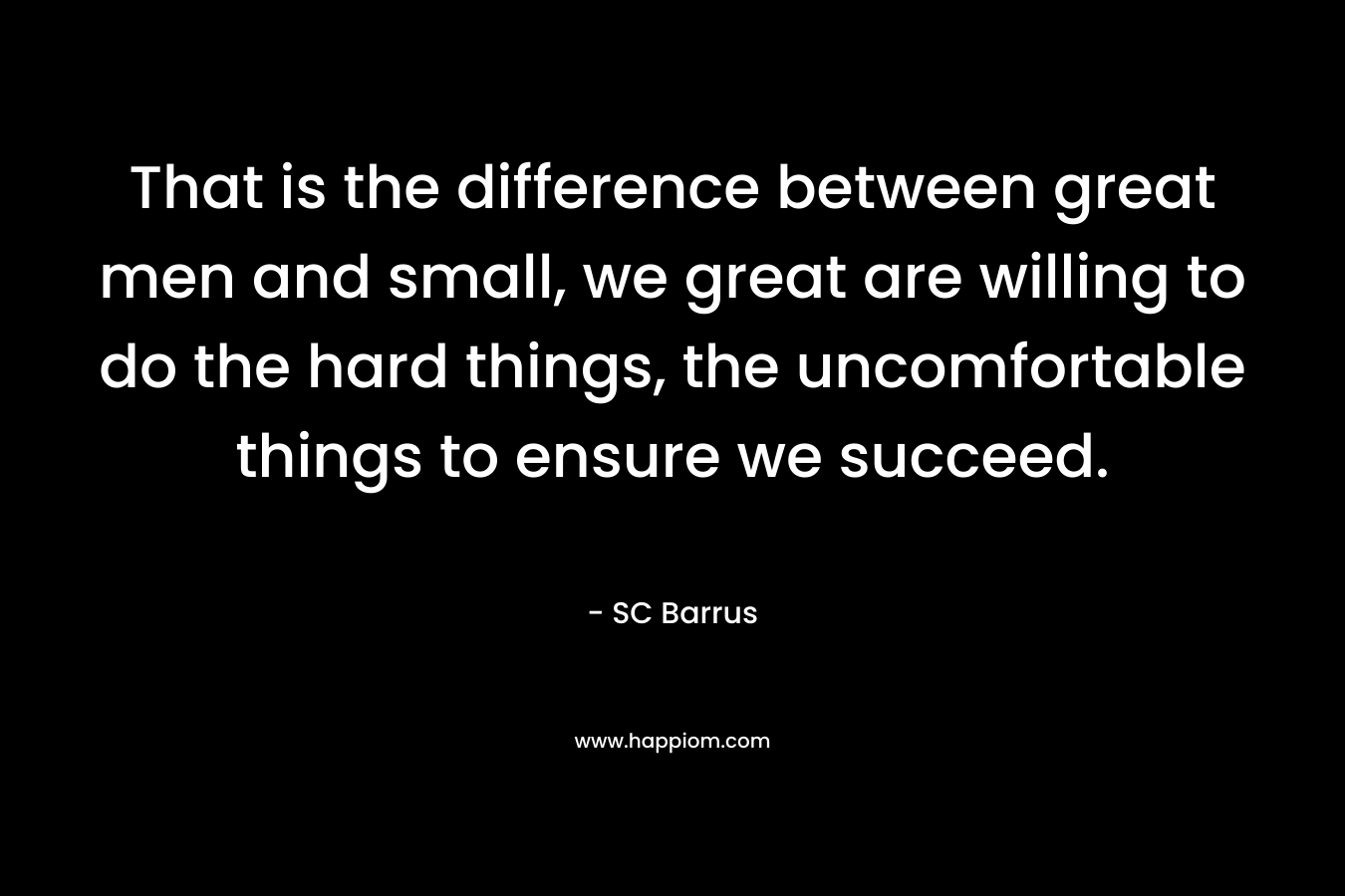 That is the difference between great men and small, we great are willing to do the hard things, the uncomfortable things to ensure we succeed.