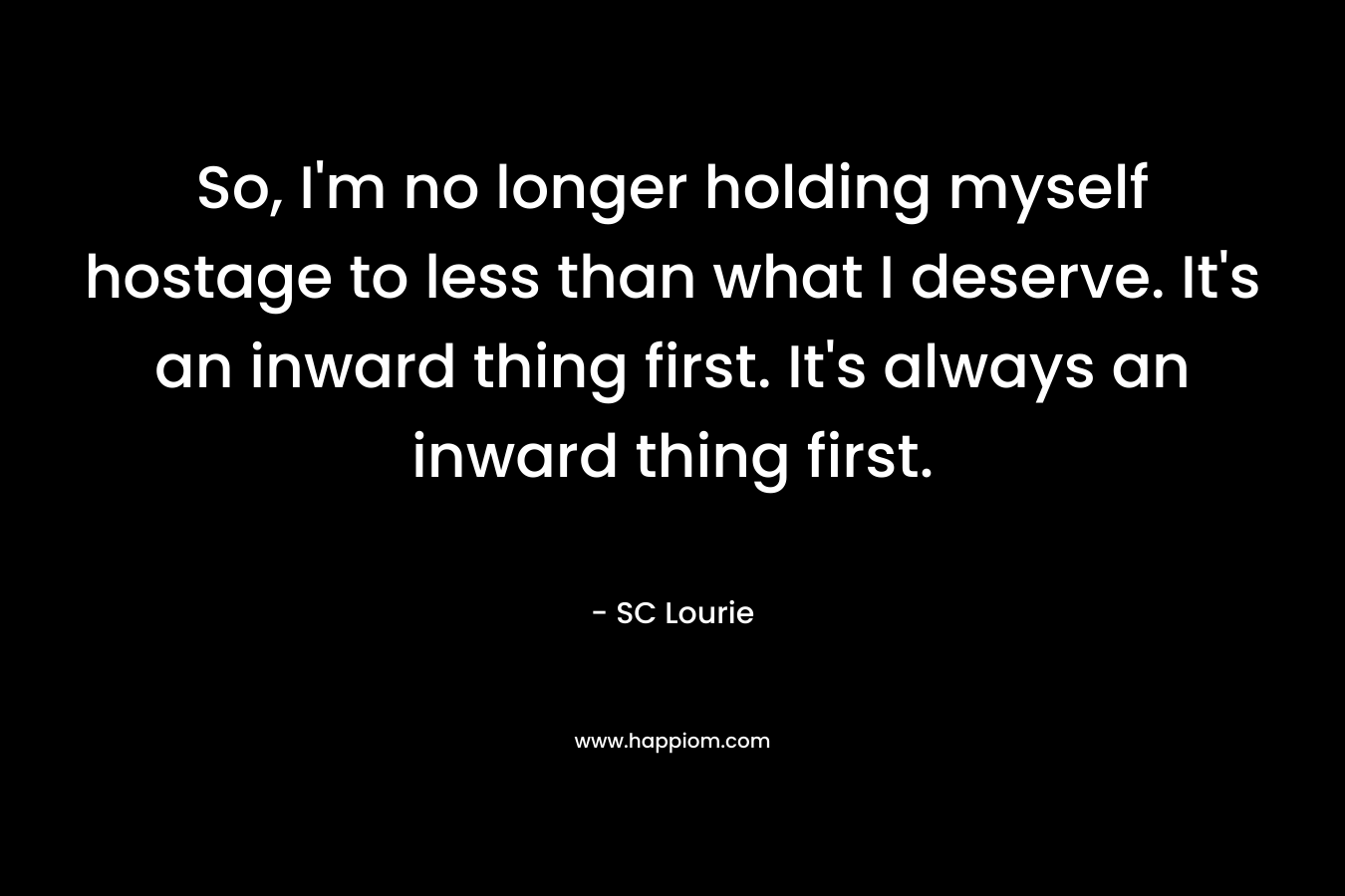 So, I'm no longer holding myself  hostage to less than what I deserve. It's an inward thing first. It's always an inward thing first.
