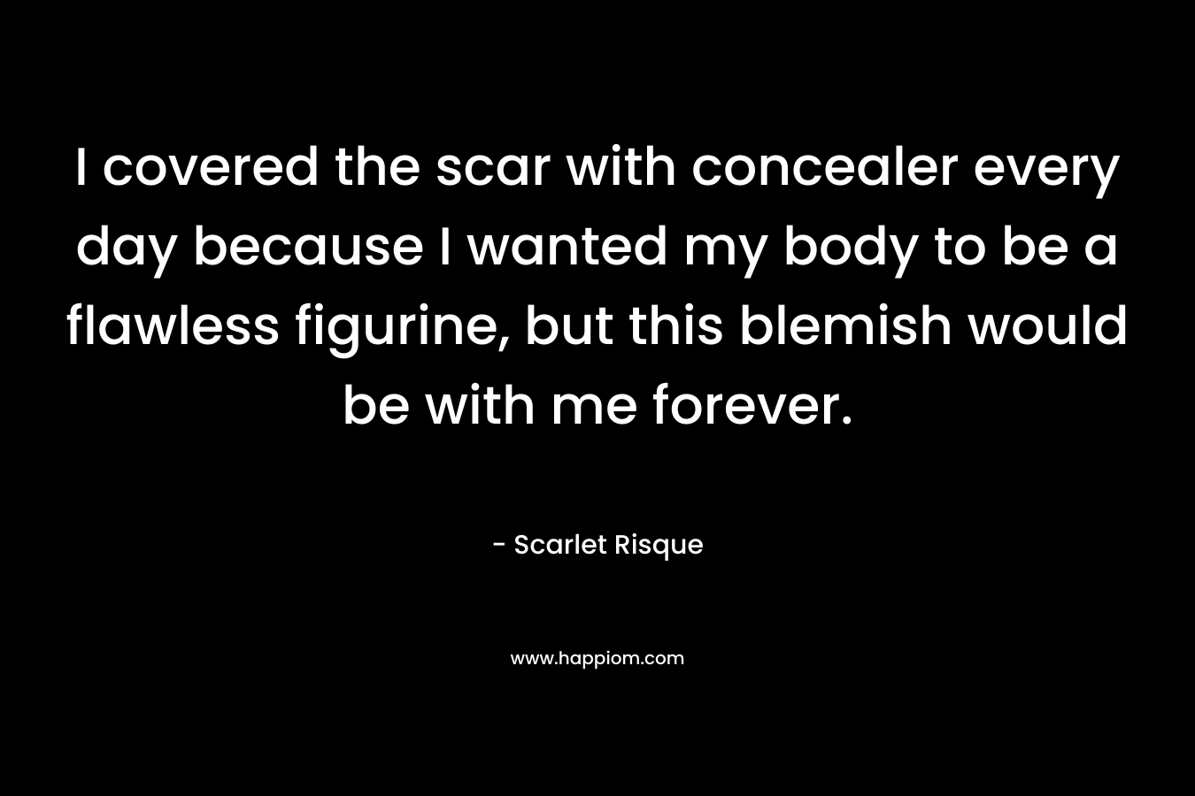 I covered the scar with concealer every day because I wanted my body to be a flawless figurine, but this blemish would be with me forever. – Scarlet Risque
