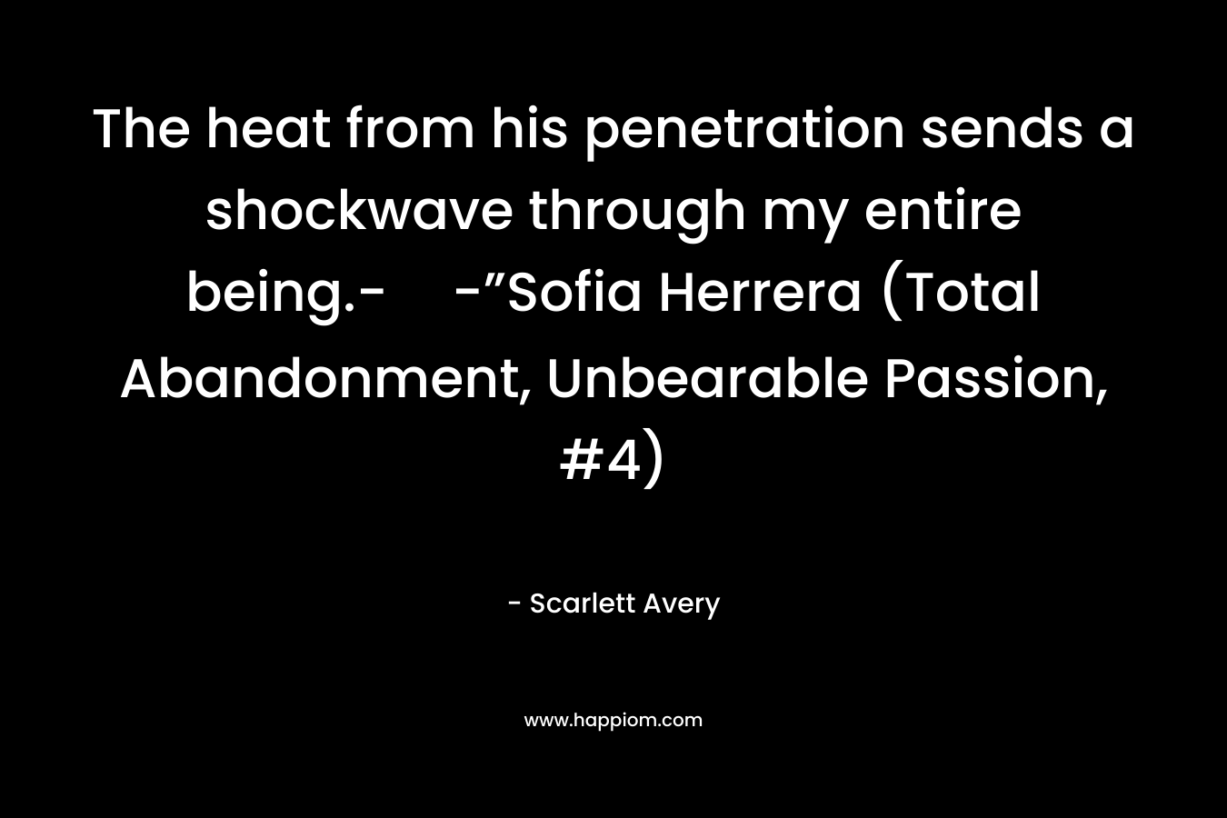 The heat from his penetration sends a shockwave through my entire being.--”Sofia Herrera (Total Abandonment, Unbearable Passion, #4) – Scarlett Avery