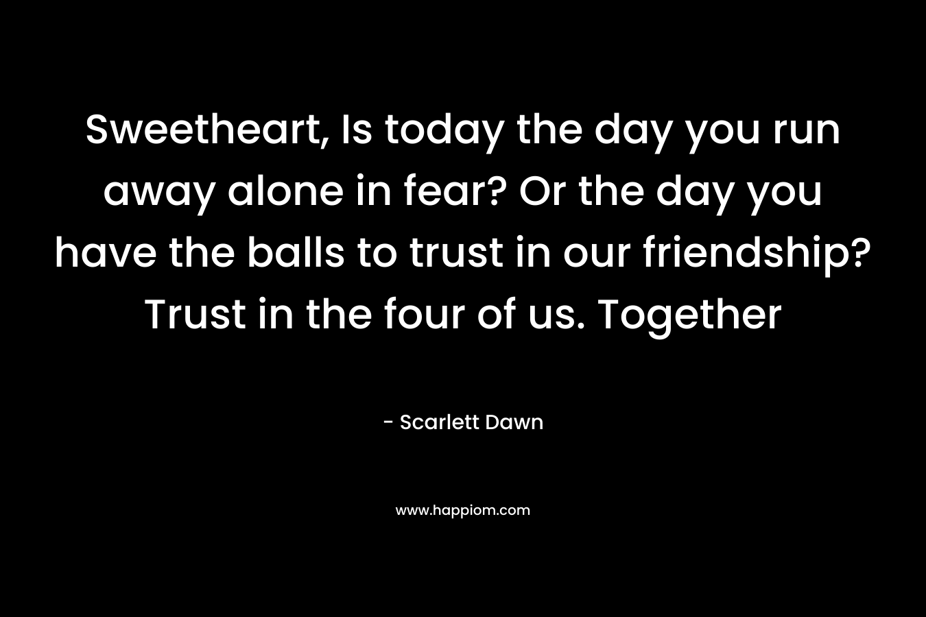 Sweetheart, Is today the day you run away alone in fear? Or the day you have the balls to trust in our friendship? Trust in the four of us. Together – Scarlett Dawn
