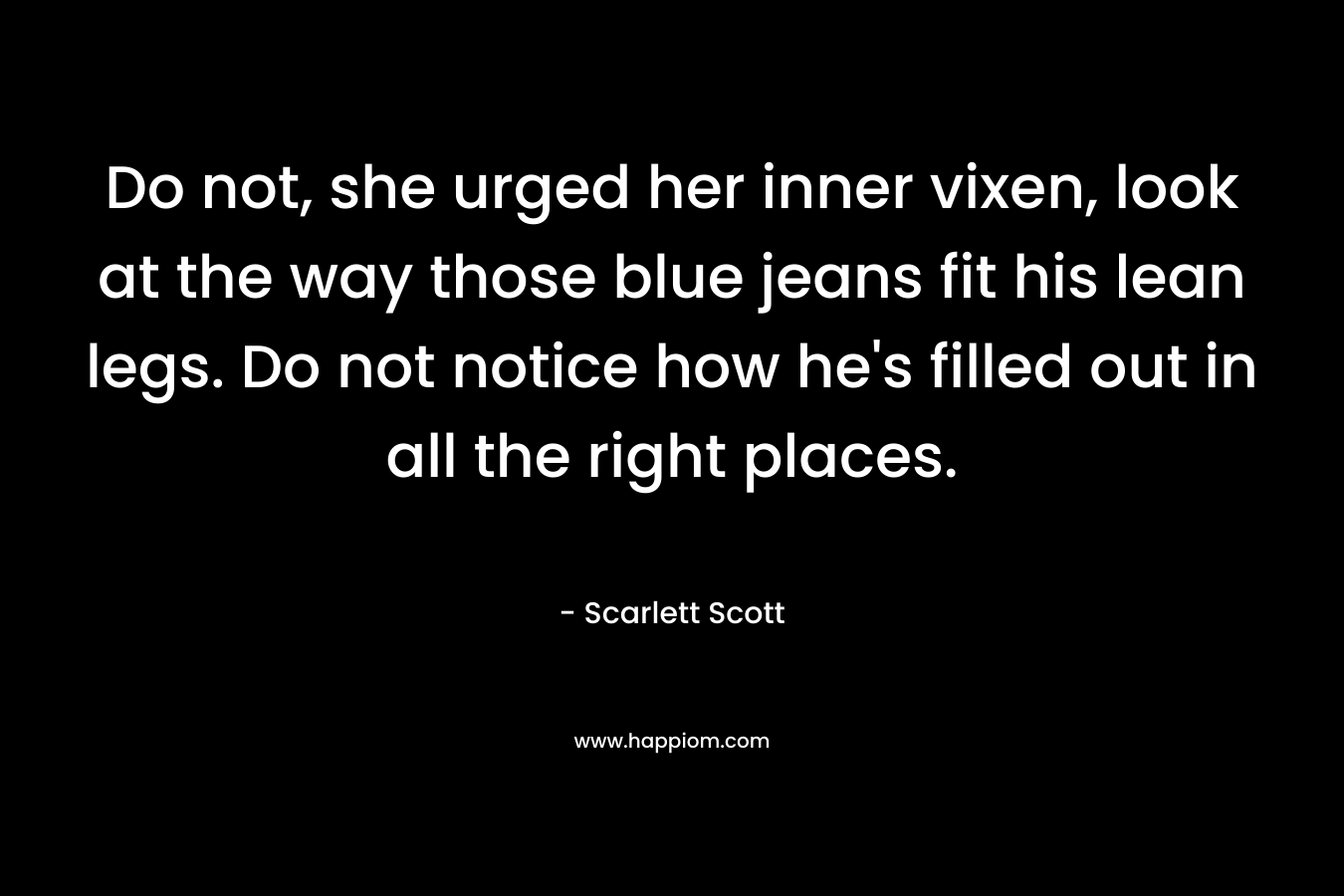 Do not, she urged her inner vixen, look at the way those blue jeans fit his lean legs. Do not notice how he’s filled out in all the right places. – Scarlett Scott
