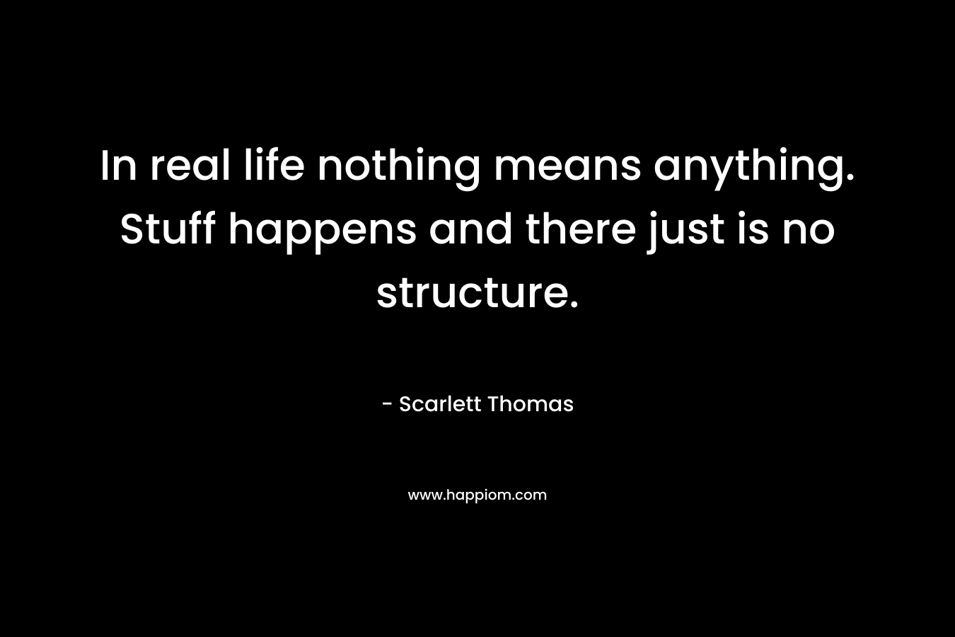 In real life nothing means anything. Stuff happens and there just is no structure.