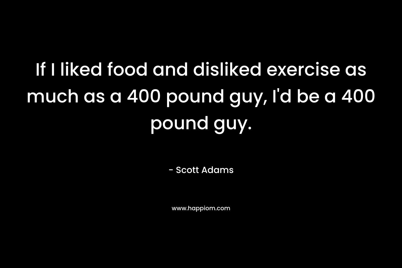 If I liked food and disliked exercise as much as a 400 pound guy, I’d be a 400 pound guy. – Scott Adams