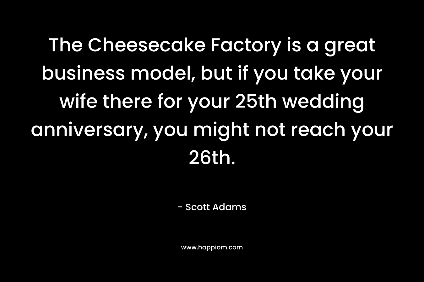 The Cheesecake Factory is a great business model, but if you take your wife there for your 25th wedding anniversary, you might not reach your 26th. – Scott Adams