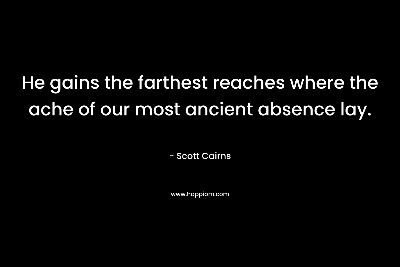 He gains the farthest reaches where the ache of our most ancient absence lay.