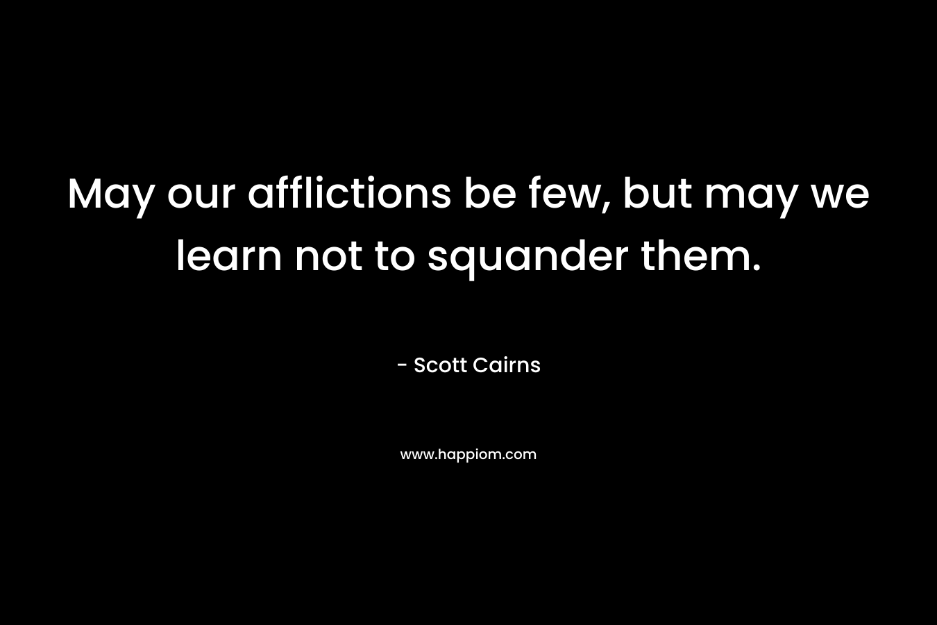 May our afflictions be few, but may we learn not to squander them. – Scott Cairns