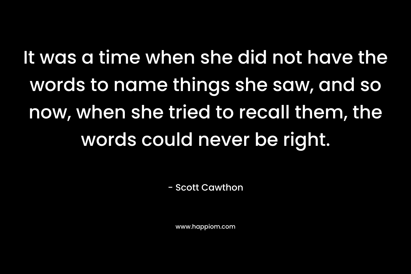 It was a time when she did not have the words to name things she saw, and so now, when she tried to recall them, the words could never be right. – Scott Cawthon
