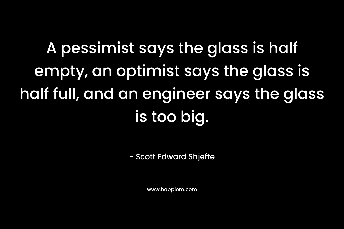 A pessimist says the glass is half empty, an optimist says the glass is half full, and an engineer says the glass is too big. – Scott Edward Shjefte