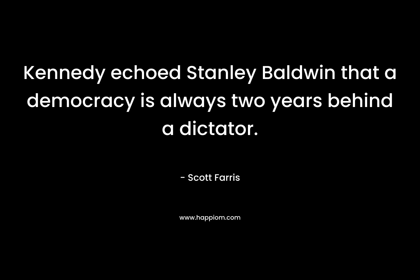 Kennedy echoed Stanley Baldwin that a democracy is always two years behind a dictator. – Scott Farris