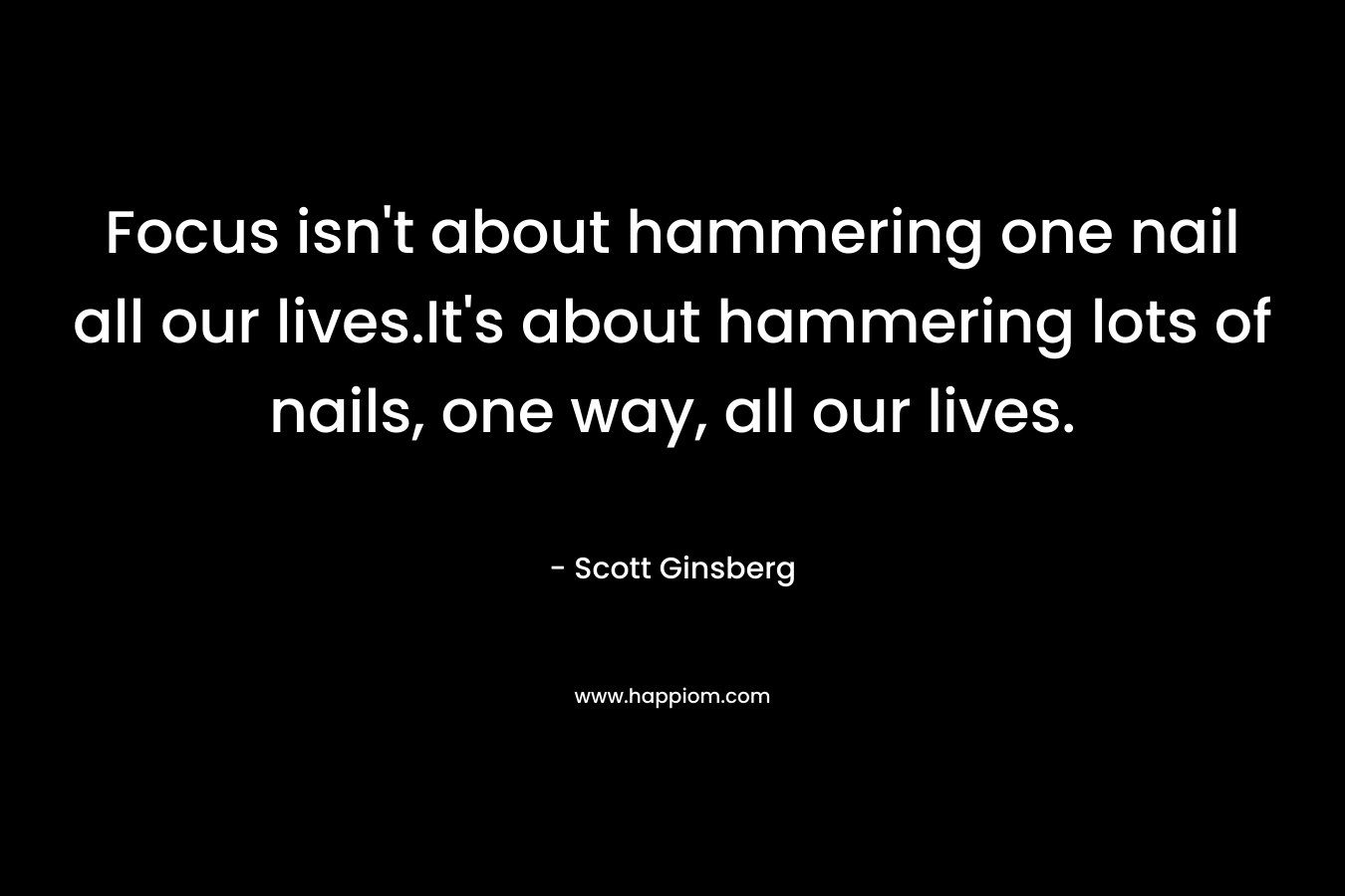 Focus isn't about hammering one nail all our lives.It's about hammering lots of nails, one way, all our lives.