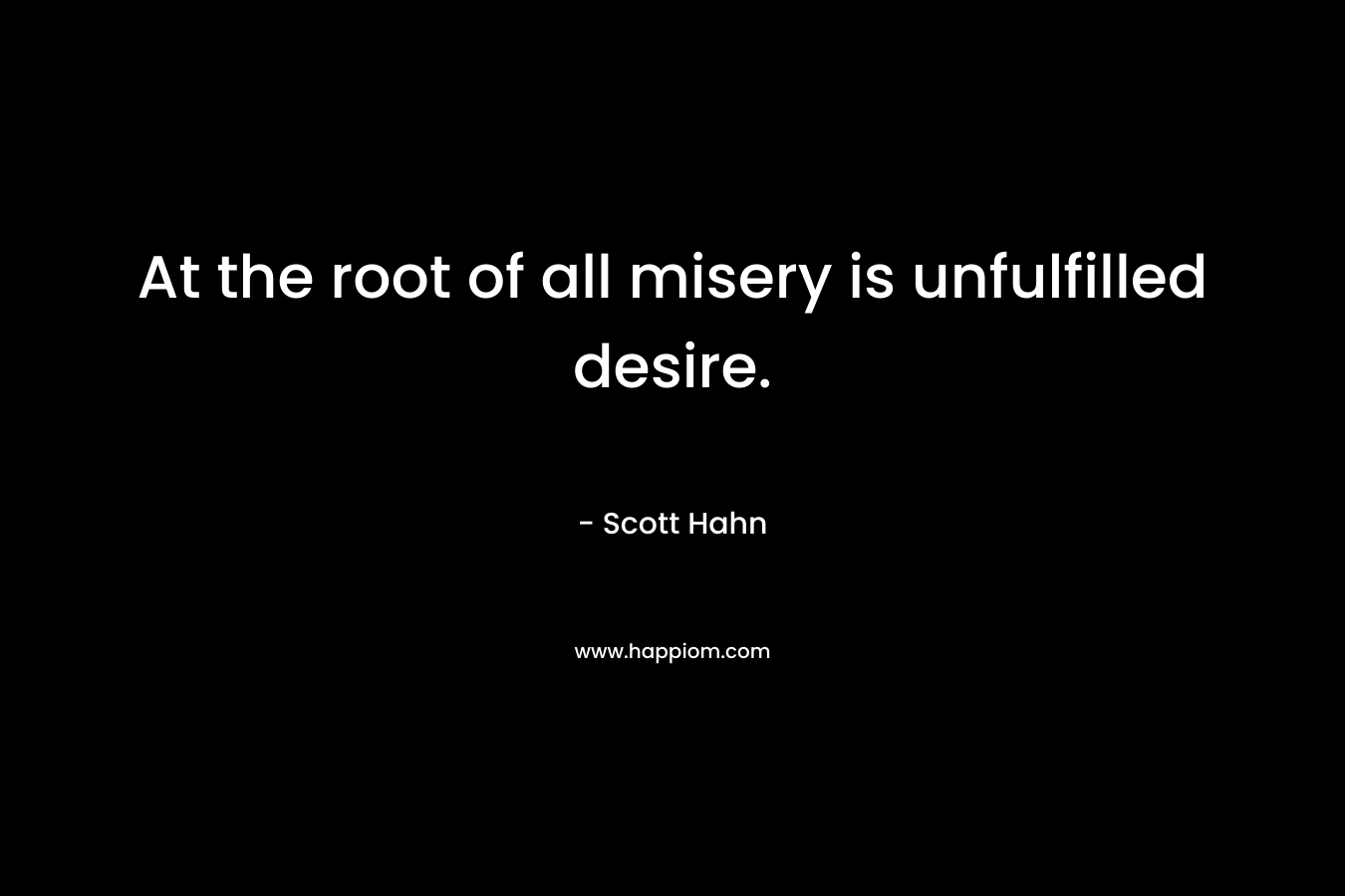 At the root of all misery is unfulfilled desire. – Scott Hahn