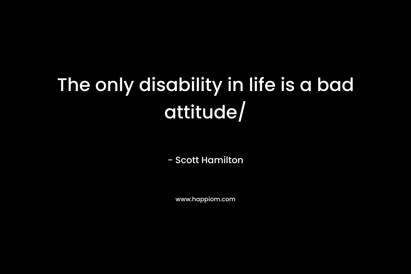 The only disability in life is a bad attitude/ – Scott Hamilton