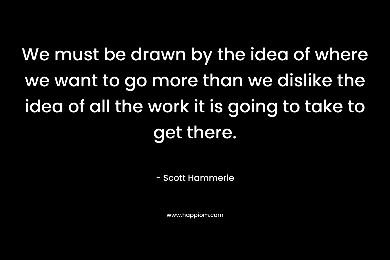 We must be drawn by the idea of where we want to go more than we dislike the idea of all the work it is going to take to get there.