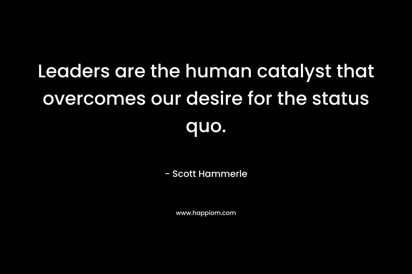 Leaders are the human catalyst that overcomes our desire for the status quo.