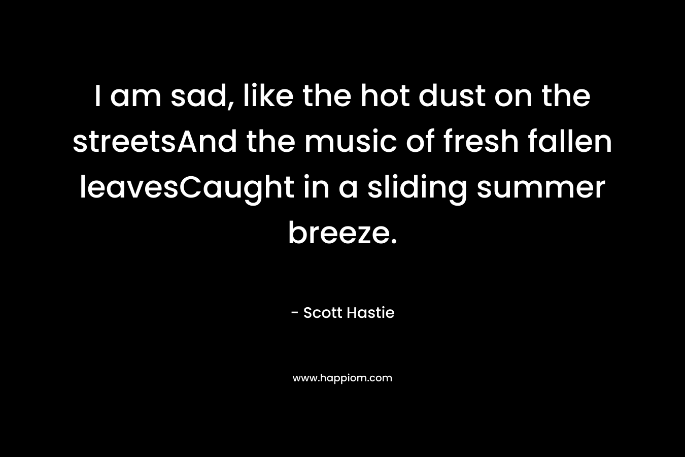 I am sad, like the hot dust on the streetsAnd the music of fresh fallen leavesCaught in a sliding summer breeze. – Scott Hastie