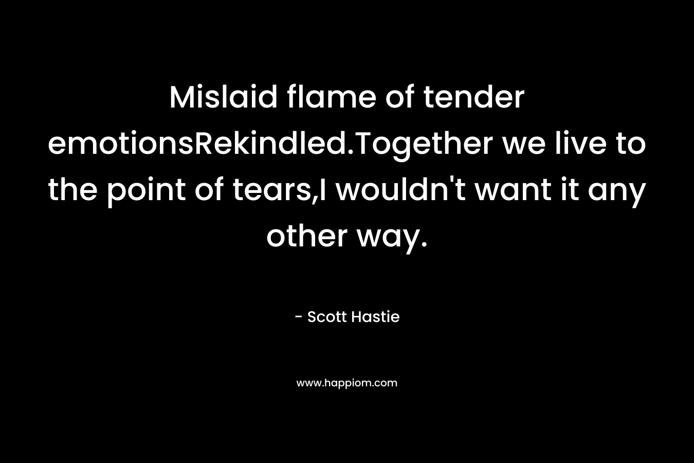 Mislaid flame of tender emotionsRekindled.Together we live to the point of tears,I wouldn't want it any other way.