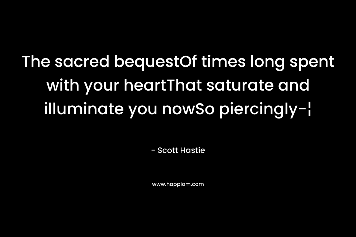 The sacred bequestOf times long spent with your heartThat saturate and illuminate you nowSo piercingly-¦ – Scott Hastie