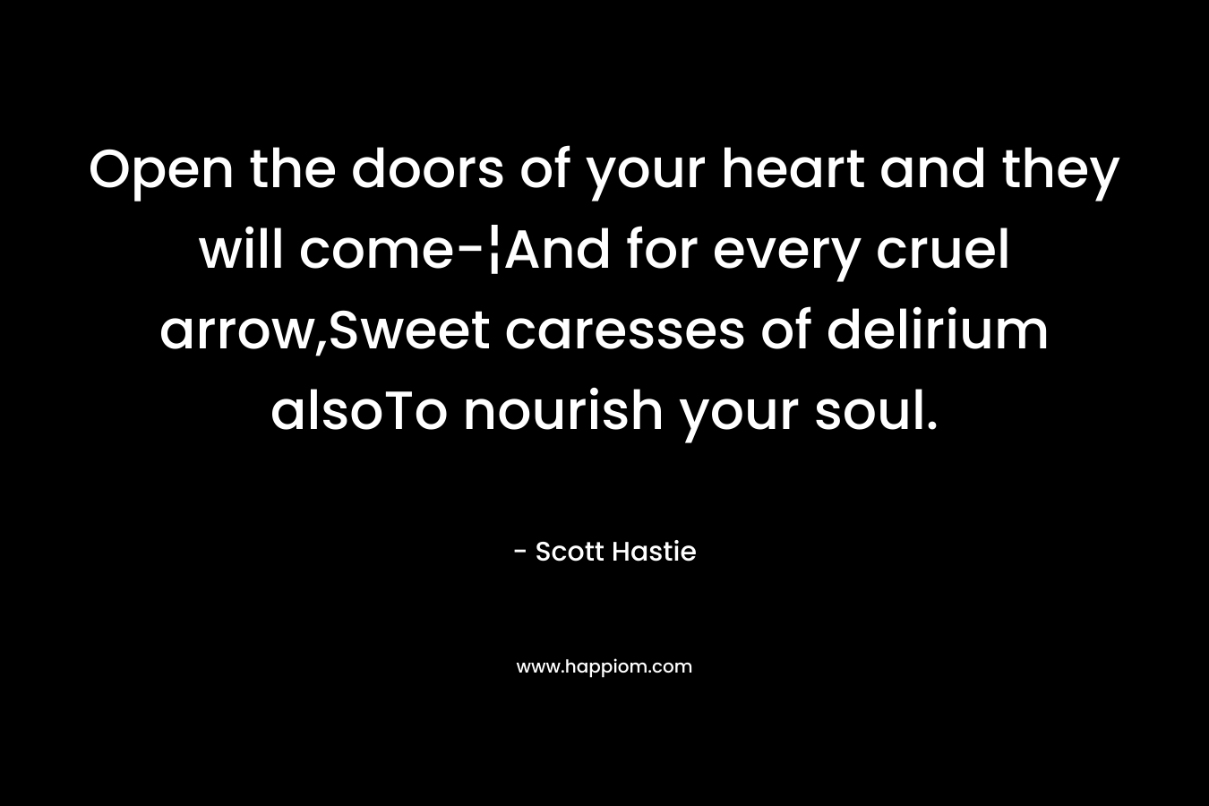 Open the doors of your heart and they will come-¦And for every cruel arrow,Sweet caresses of delirium alsoTo nourish your soul. – Scott Hastie