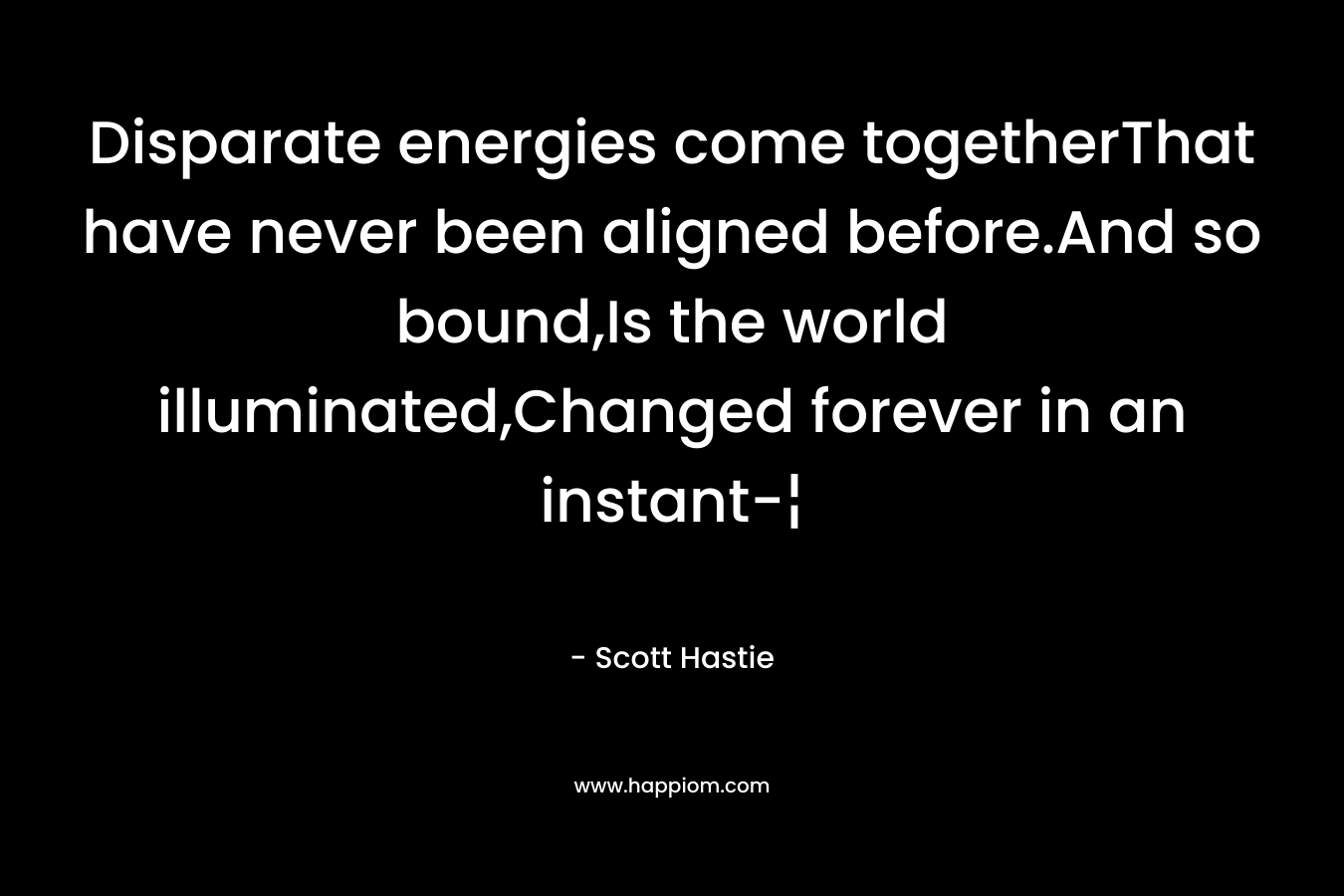 Disparate energies come togetherThat have never been aligned before.And so bound,Is the world illuminated,Changed forever in an instant-¦
