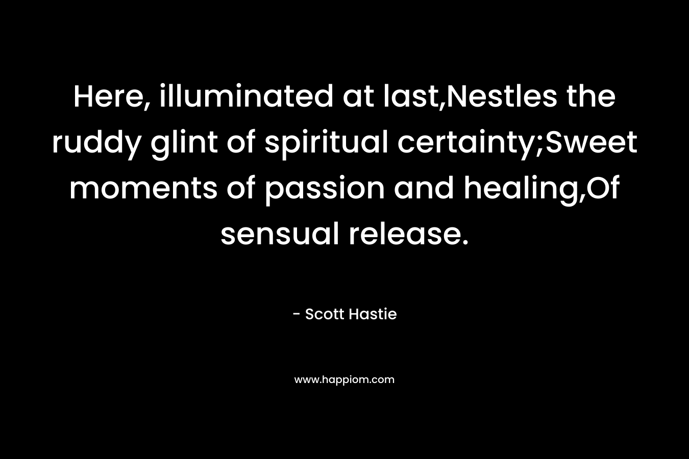 Here, illuminated at last,Nestles the ruddy glint of spiritual certainty;Sweet moments of passion and healing,Of sensual release. – Scott Hastie