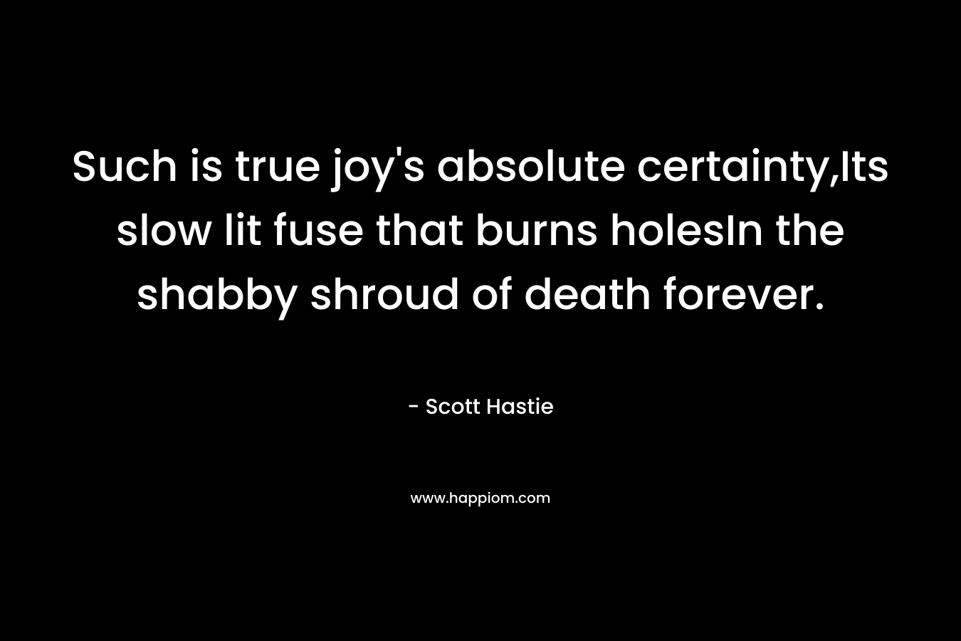 Such is true joy’s absolute certainty,Its slow lit fuse that burns holesIn the shabby shroud of death forever. – Scott Hastie