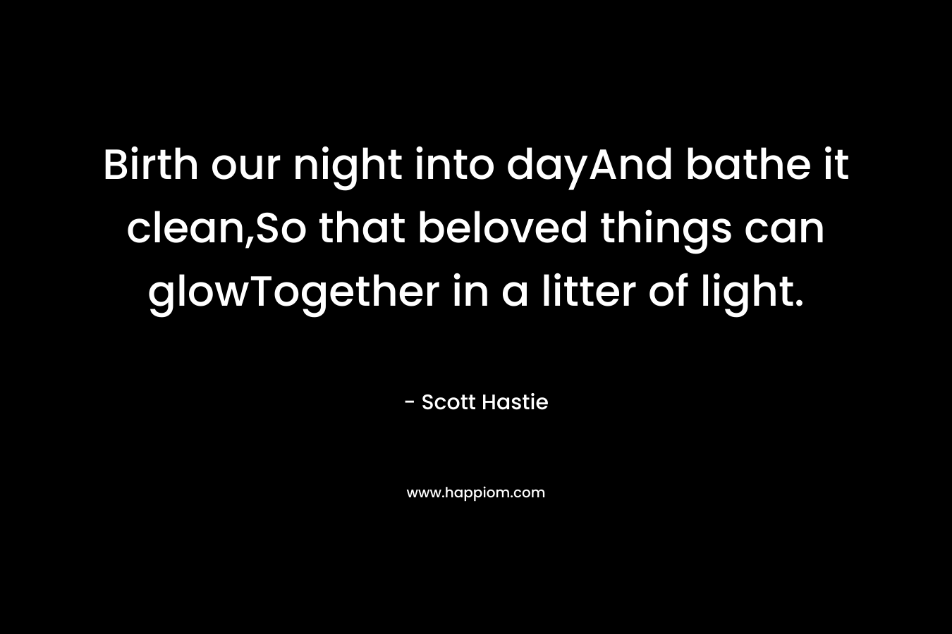 Birth our night into dayAnd bathe it clean,So that beloved things can glowTogether in a litter of light. – Scott Hastie