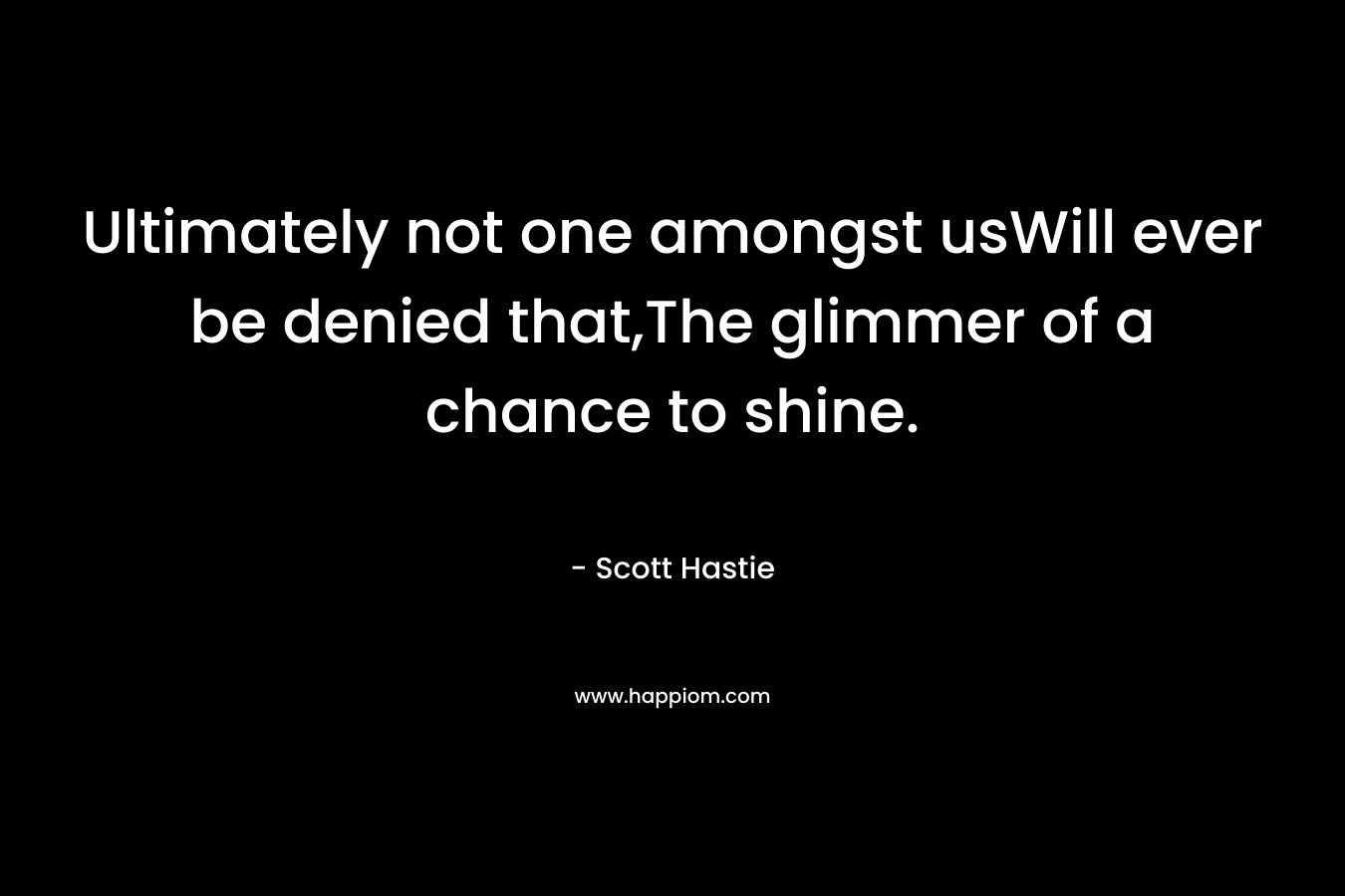 Ultimately not one amongst usWill ever be denied that,The glimmer of a chance to shine. – Scott Hastie