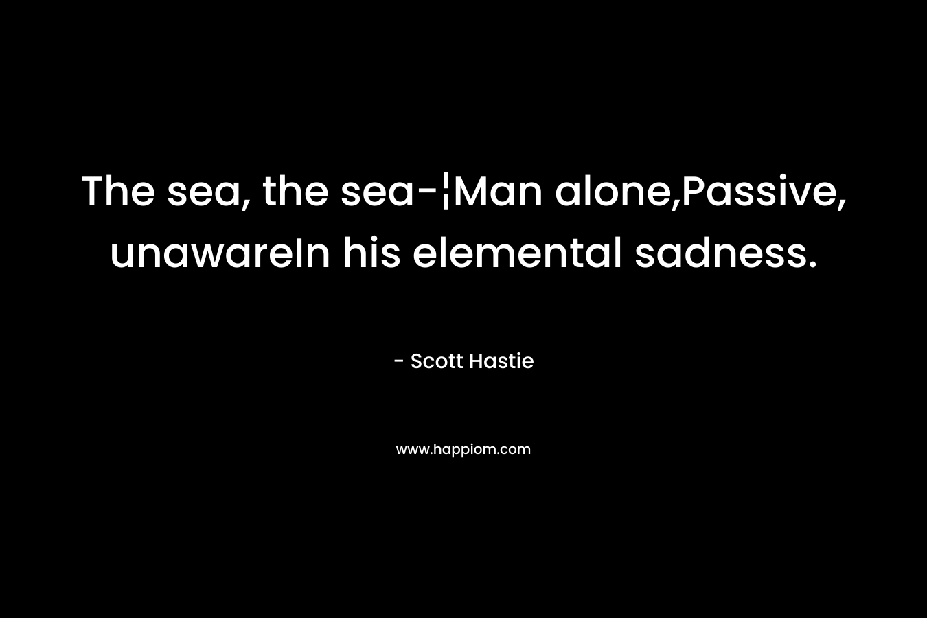 The sea, the sea-¦Man alone,Passive, unawareIn his elemental sadness. – Scott Hastie