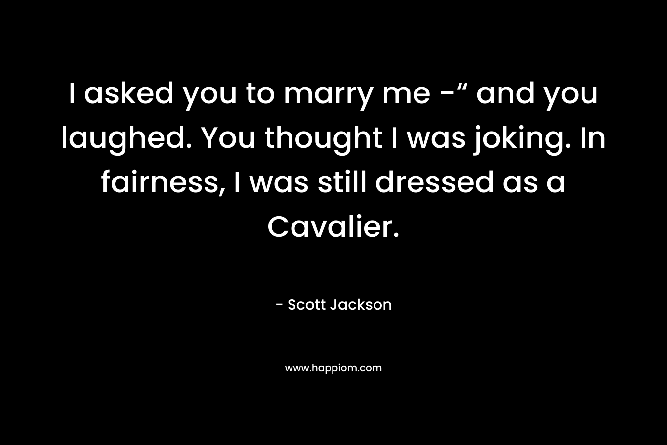 I asked you to marry me -“ and you laughed. You thought I was joking. In fairness, I was still dressed as a Cavalier. – Scott   Jackson