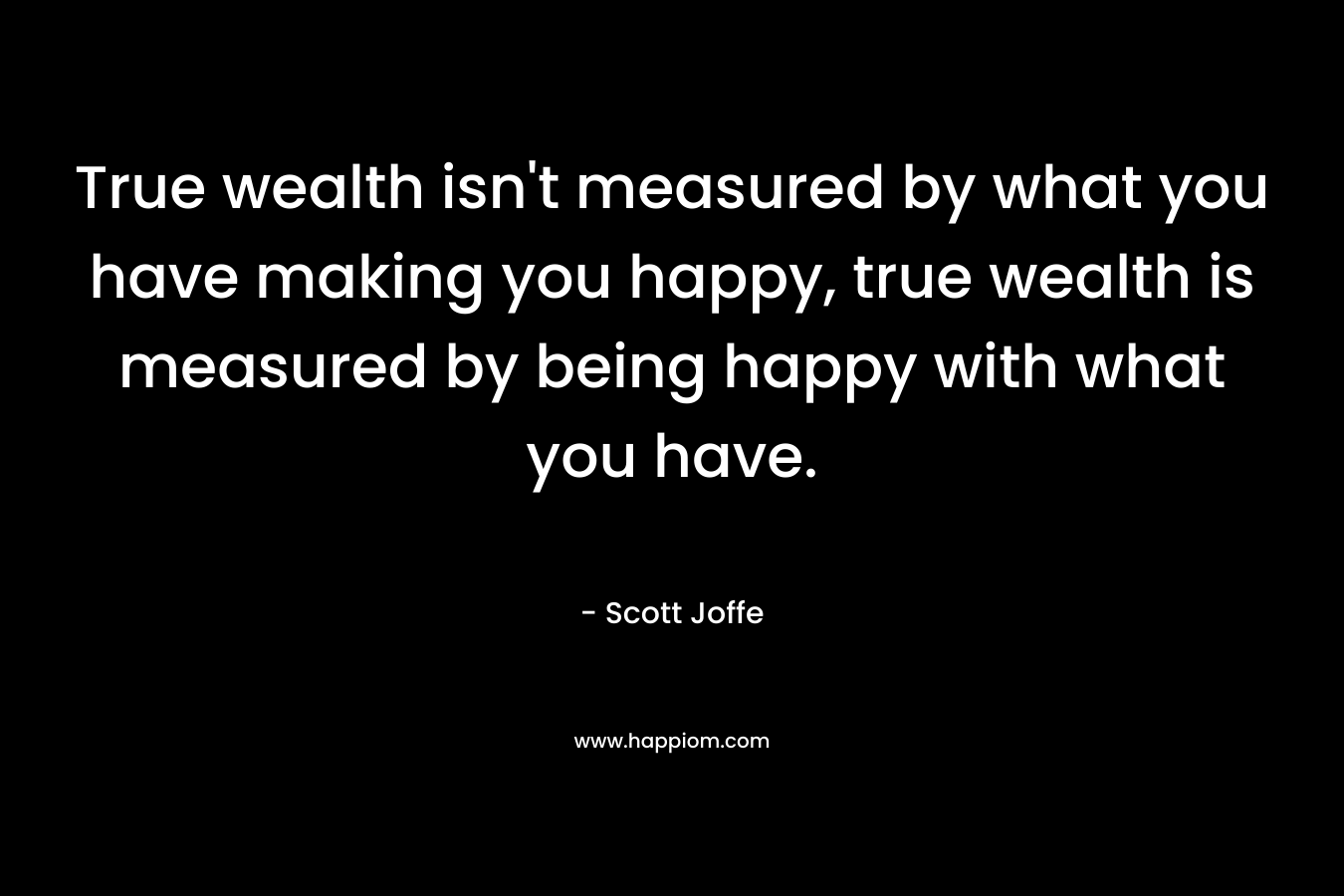 True wealth isn't measured by what you have making you happy, true wealth is measured by being happy with what you have.
