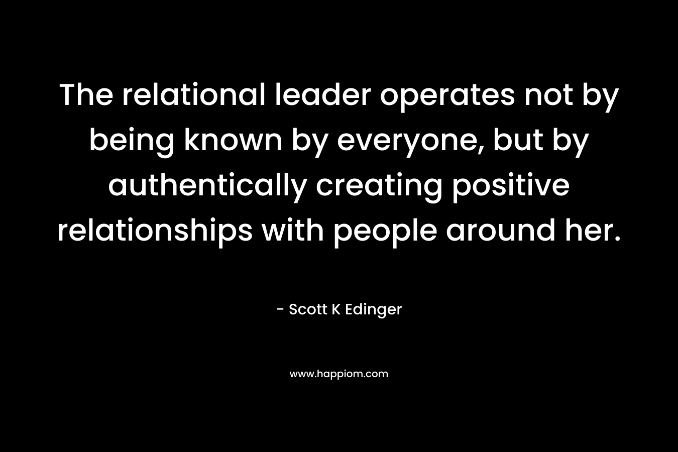 The relational leader operates not by being known by everyone, but by authentically creating positive relationships with people around her. – Scott K Edinger