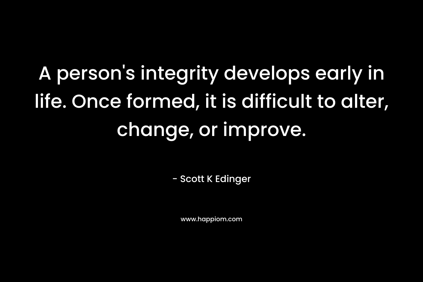 A person’s integrity develops early in life. Once formed, it is difficult to alter, change, or improve. – Scott K Edinger