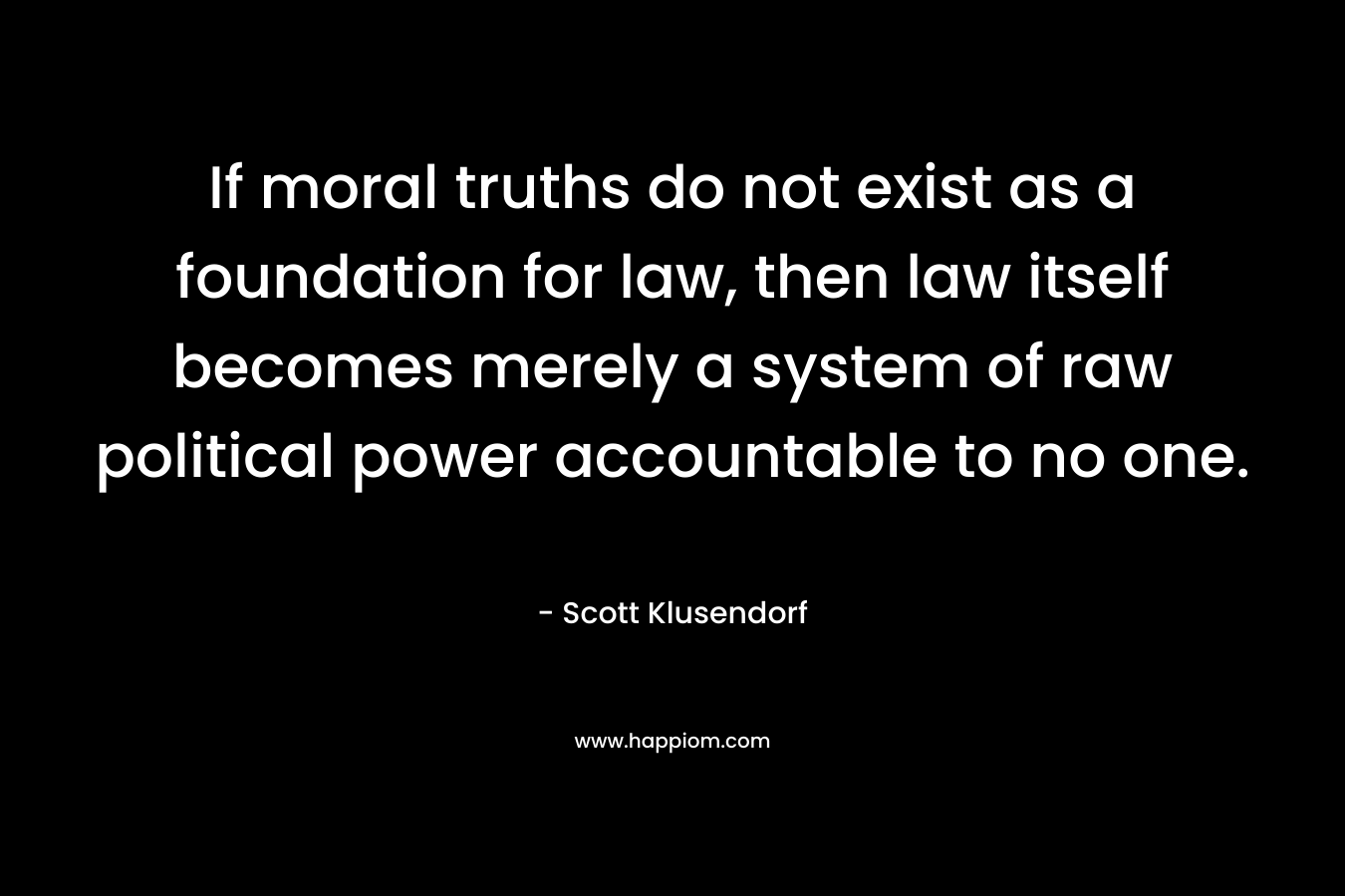 If moral truths do not exist as a foundation for law, then law itself becomes merely a system of raw political power accountable to no one. – Scott Klusendorf